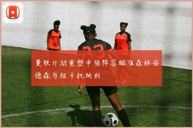 曼联计划重塑中场阵容瞄准森林安德森与纽卡托纳利