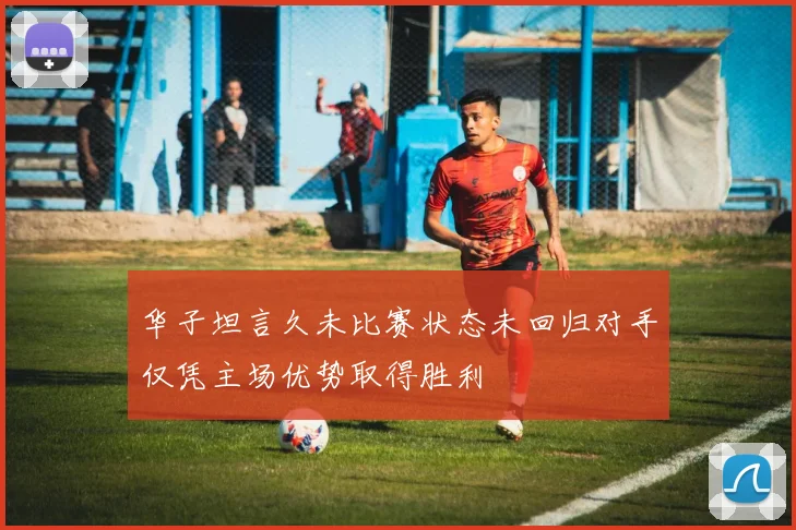 华子坦言久未比赛状态未回归对手仅凭主场优势取得胜利