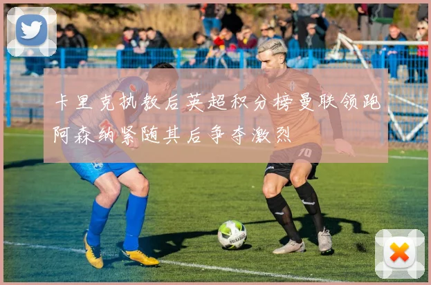 卡里克执教后英超积分榜曼联领跑阿森纳紧随其后争夺激烈