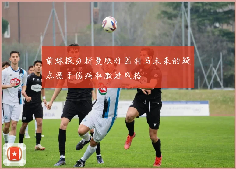 前球探分析曼联对因利马未来的疑虑源于伤病和激进风格