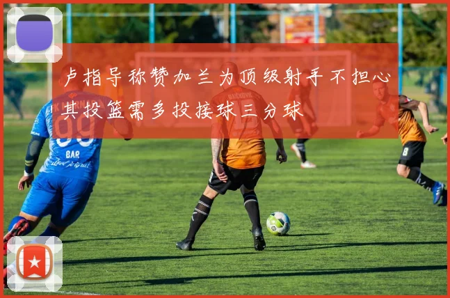 卢指导称赞加兰为顶级射手不担心其投篮需多投接球三分球