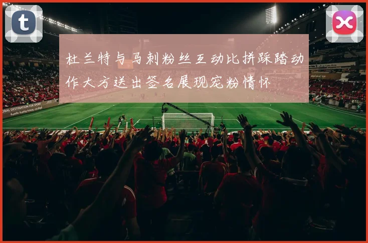 杜兰特与马刺粉丝互动比拼踩踏动作大方送出签名展现宠粉情怀