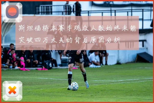 斯坦福桥本赛季观众人数始终未能突破四万大关的背后原因分析