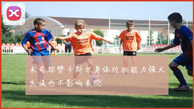 米奇称赞卡斯尔身体对抗能力强大失误也不影响表现