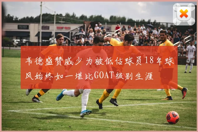 韦德盛赞威少为被低估球员18年球风始终如一堪比GOAT级别生涯